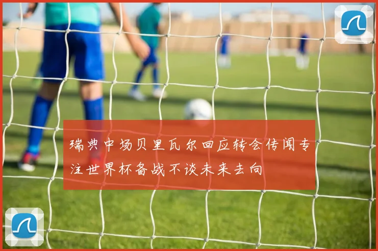 瑞典中场贝里瓦尔回应转会传闻专注世界杯备战不谈未来去向
