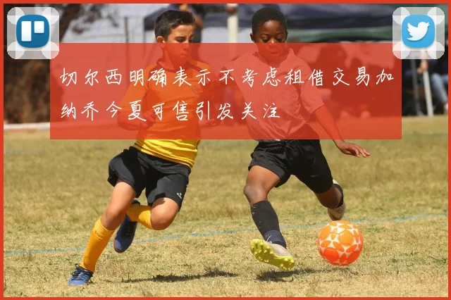 切尔西明确表示不考虑租借交易加纳乔今夏可售引发关注