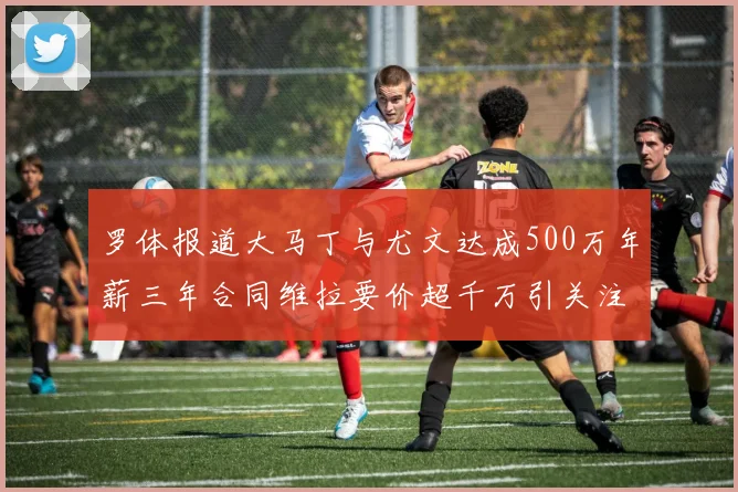 罗体报道大马丁与尤文达成500万年薪三年合同维拉要价超千万引关注
