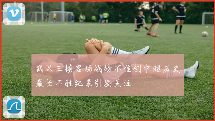 武汉三镇客场战绩不佳创中超历史最长不胜纪录引发关注