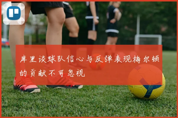 库里谈球队信心与反弹表现梅尔顿的贡献不可忽视