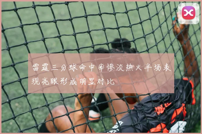 雷霆三分球命中率惨淡热火半场表现亮眼形成明显对比