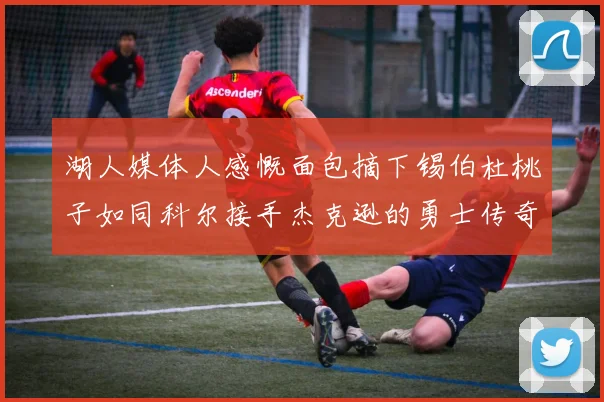 湖人媒体人感慨面包摘下锡伯杜桃子如同科尔接手杰克逊的勇士传奇