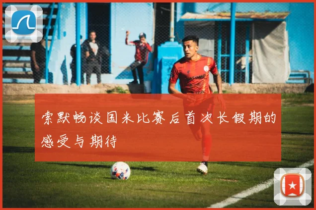 索默畅谈国米比赛后首次长假期的感受与期待