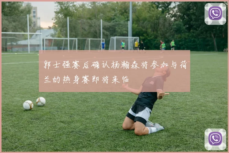 郭士强赛后确认杨瀚森将参加与荷兰的热身赛即将来临