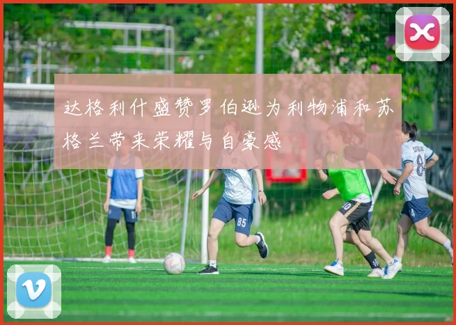 达格利什盛赞罗伯逊为利物浦和苏格兰带来荣耀与自豪感
