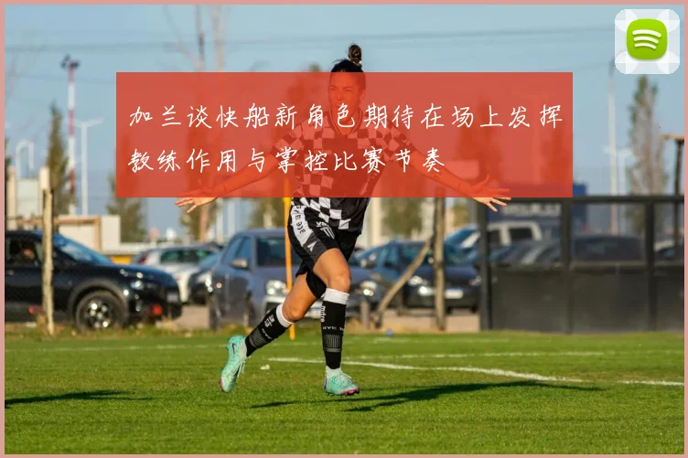 加兰谈快船新角色期待在场上发挥教练作用与掌控比赛节奏