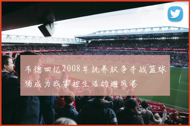韦德回忆2008年抚养权争夺战篮球场成为我掌控生活的避风港
