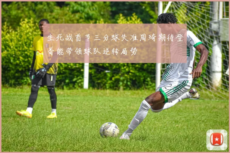 生死战首节三分球失准周琦期待登哥能带领球队逆转局势