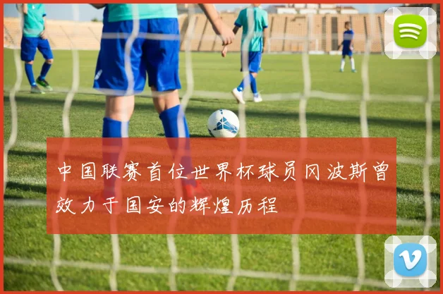 中国联赛首位世界杯球员冈波斯曾效力于国安的辉煌历程