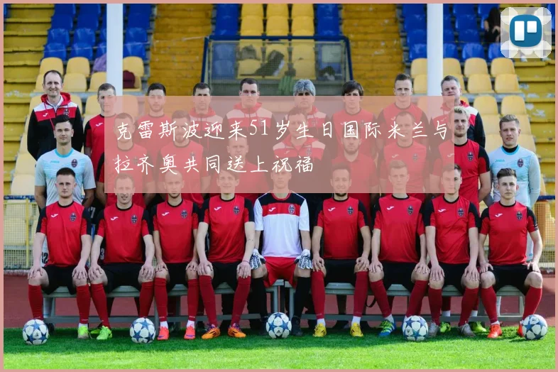 克雷斯波迎来51岁生日国际米兰与拉齐奥共同送上祝福