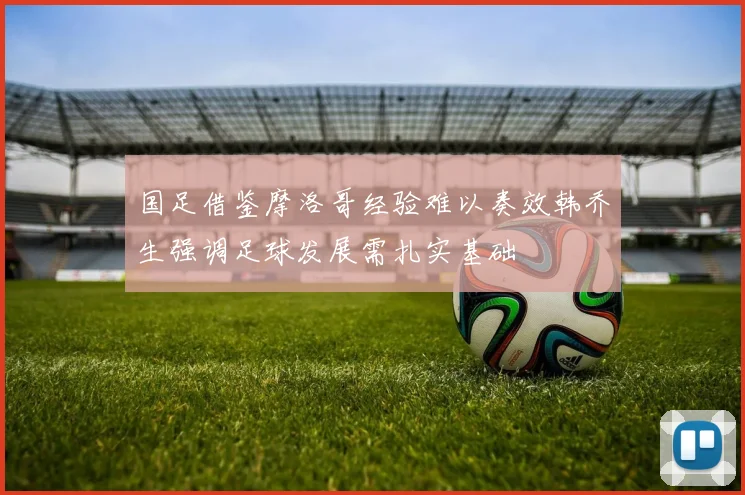 国足借鉴摩洛哥经验难以奏效韩乔生强调足球发展需扎实基础