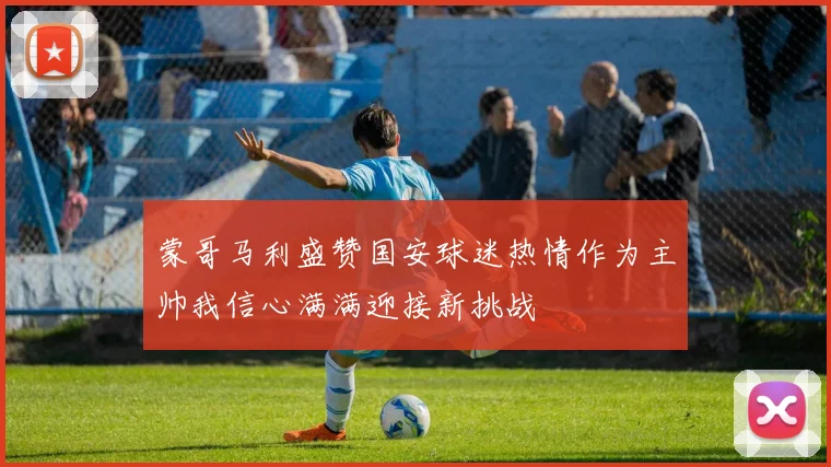 蒙哥马利盛赞国安球迷热情作为主帅我信心满满迎接新挑战