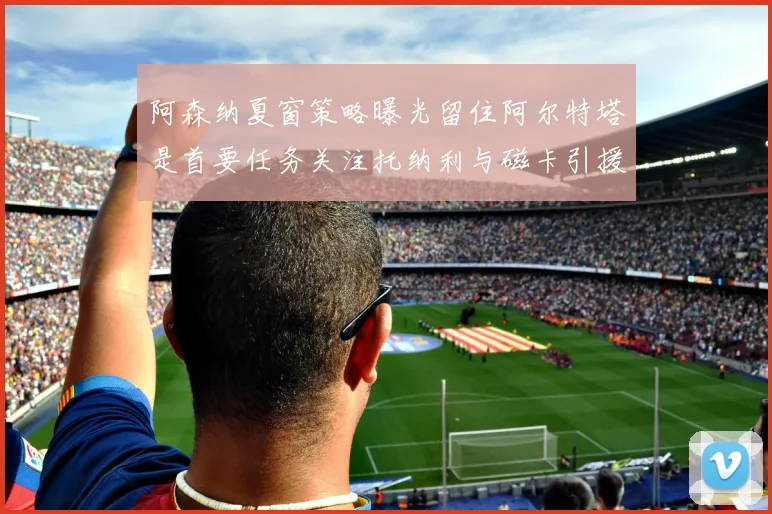 阿森纳夏窗策略曝光留住阿尔特塔是首要任务关注托纳利与磁卡引援动态