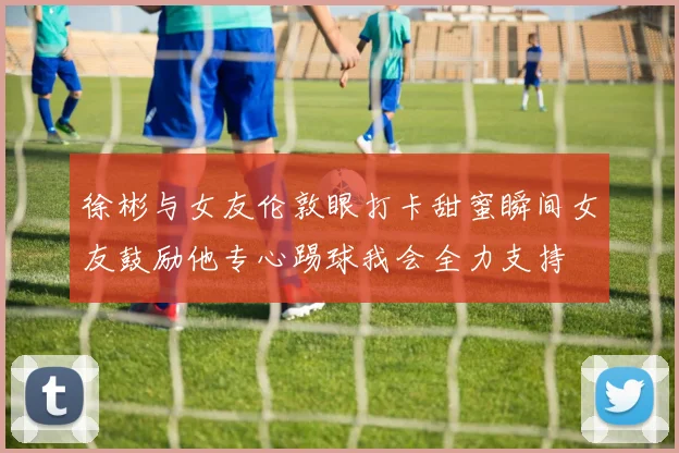 徐彬与女友伦敦眼打卡甜蜜瞬间女友鼓励他专心踢球我会全力支持