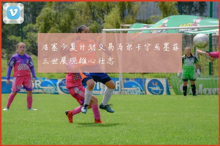 活塞今夏计划交易马尔卡宁或墨菲三世展现雄心壮志
