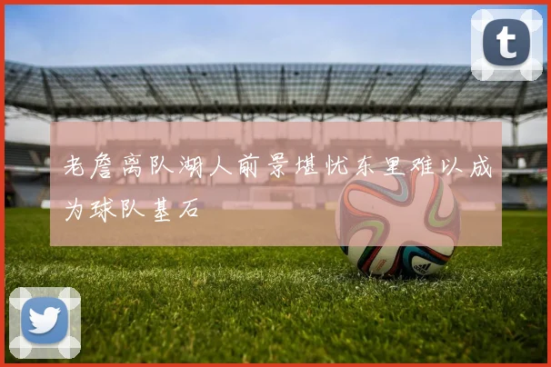 老詹离队湖人前景堪忧东里难以成为球队基石