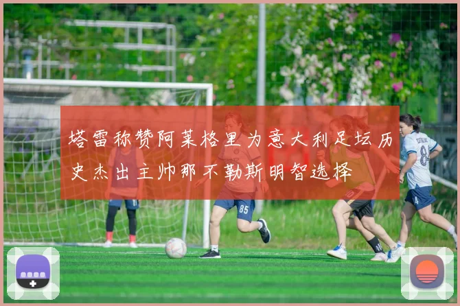 塔雷称赞阿莱格里为意大利足坛历史杰出主帅那不勒斯明智选择