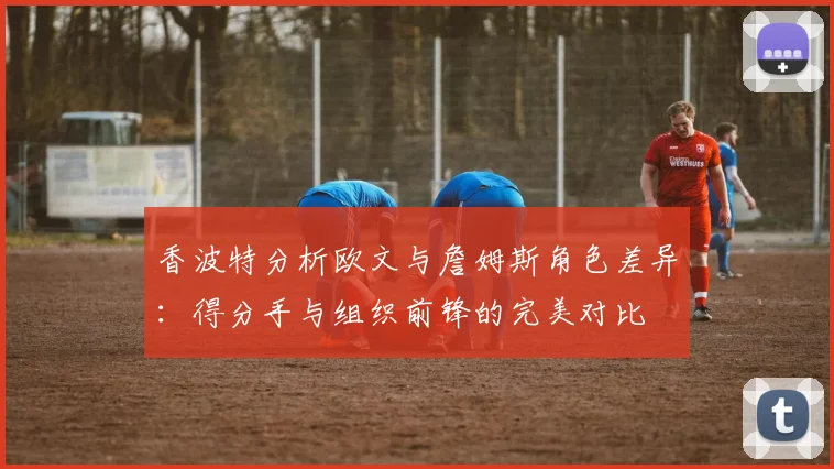 香波特分析欧文与詹姆斯角色差异：得分手与组织前锋的完美对比