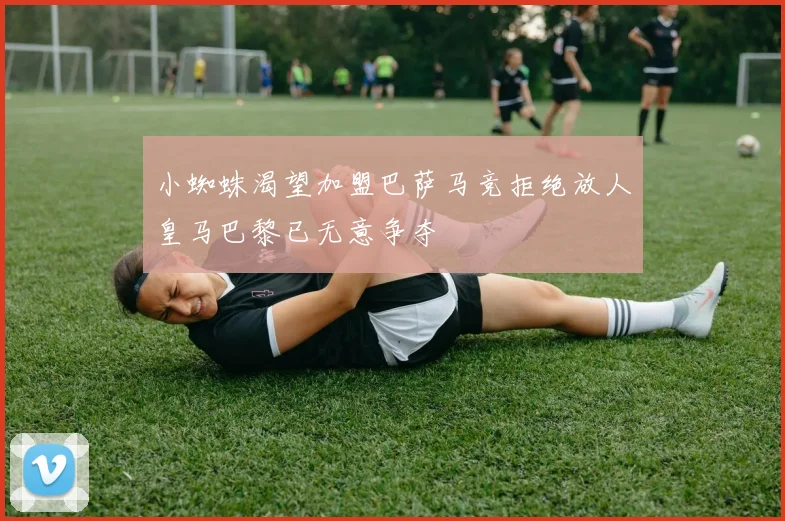 小蜘蛛渴望加盟巴萨马竞拒绝放人皇马巴黎已无意争夺